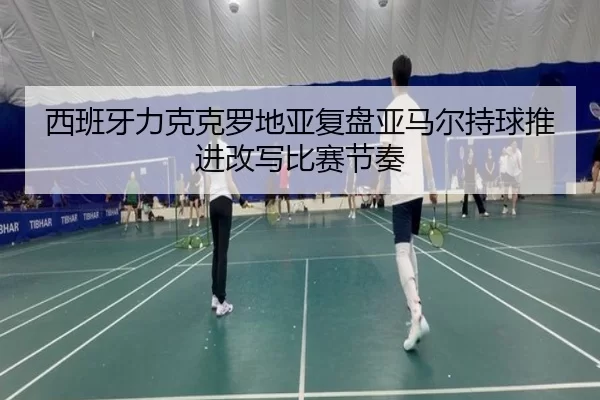 西班牙力克克罗地亚复盘亚马尔持球推进改写比赛节奏